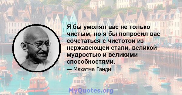 Я бы умолял вас не только чистым, но я бы попросил вас сочетаться с чистотой из нержавеющей стали, великой мудростью и великими способностями.