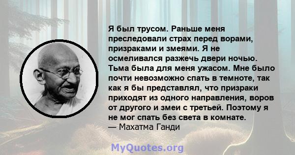 Я был трусом. Раньше меня преследовали страх перед ворами, призраками и змеями. Я не осмеливался разжечь двери ночью. Тьма была для меня ужасом. Мне было почти невозможно спать в темноте, так как я бы представлял, что