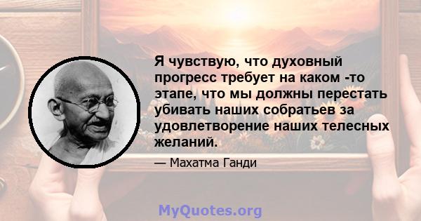 Я чувствую, что духовный прогресс требует на каком -то этапе, что мы должны перестать убивать наших собратьев за удовлетворение наших телесных желаний.