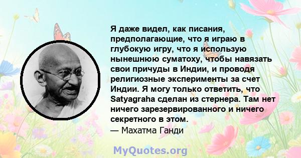 Я даже видел, как писания, предполагающие, что я играю в глубокую игру, что я использую нынешнюю суматоху, чтобы навязать свои причуды в Индии, и проводя религиозные эксперименты за счет Индии. Я могу только ответить,