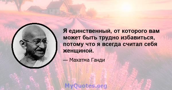 Я единственный, от которого вам может быть трудно избавиться, потому что я всегда считал себя женщиной.