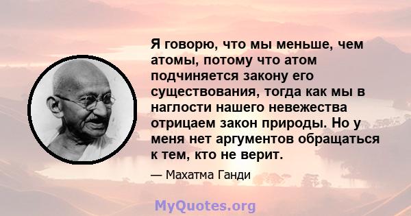 Я говорю, что мы меньше, чем атомы, потому что атом подчиняется закону его существования, тогда как мы в наглости нашего невежества отрицаем закон природы. Но у меня нет аргументов обращаться к тем, кто не верит.