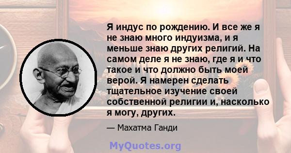 Я индус по рождению. И все же я не знаю много индуизма, и я меньше знаю других религий. На самом деле я не знаю, где я и что такое и что должно быть моей верой. Я намерен сделать тщательное изучение своей собственной