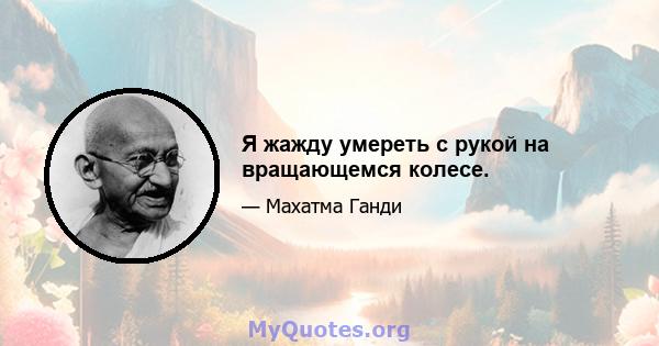 Я жажду умереть с рукой на вращающемся колесе.