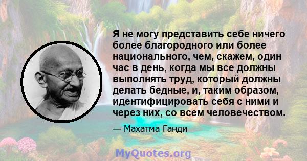 Я не могу представить себе ничего более благородного или более национального, чем, скажем, один час в день, когда мы все должны выполнять труд, который должны делать бедные, и, таким образом, идентифицировать себя с