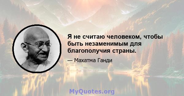 Я не считаю человеком, чтобы быть незаменимым для благополучия страны.