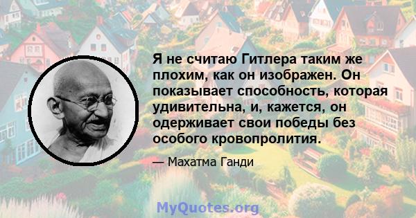 Я не считаю Гитлера таким же плохим, как он изображен. Он показывает способность, которая удивительна, и, кажется, он одерживает свои победы без особого кровопролития.