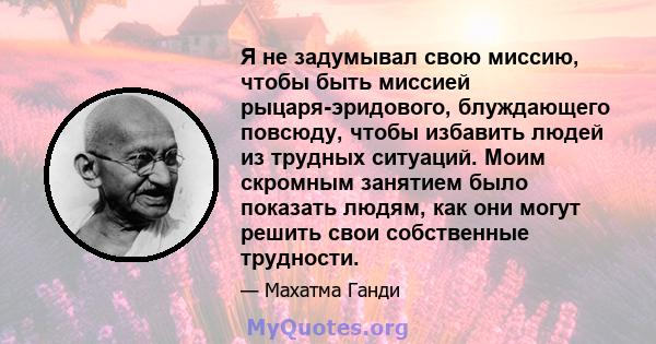 Я не задумывал свою миссию, чтобы быть миссией рыцаря-эридового, блуждающего повсюду, чтобы избавить людей из трудных ситуаций. Моим скромным занятием было показать людям, как они могут решить свои собственные трудности.