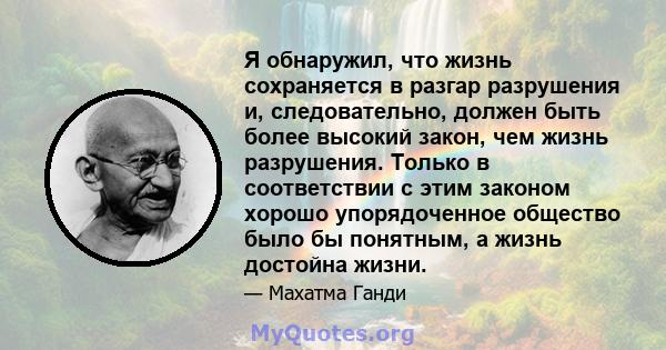 Я обнаружил, что жизнь сохраняется в разгар разрушения и, следовательно, должен быть более высокий закон, чем жизнь разрушения. Только в соответствии с этим законом хорошо упорядоченное общество было бы понятным, а