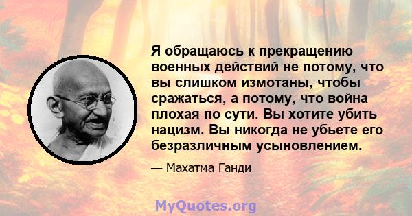 Я обращаюсь к прекращению военных действий не потому, что вы слишком измотаны, чтобы сражаться, а потому, что война плохая по сути. Вы хотите убить нацизм. Вы никогда не убьете его безразличным усыновлением.