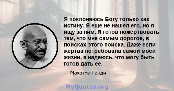 Я поклоняюсь Богу только как истину. Я еще не нашел его, но я ищу за ним. Я готов пожертвовать тем, что мне самым дорогое, в поисках этого поиска. Даже если жертва потребовала самой моей жизни, я надеюсь, что могу быть