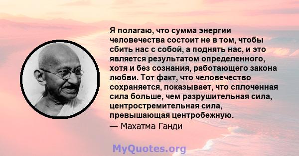 Я полагаю, что сумма энергии человечества состоит не в том, чтобы сбить нас с собой, а поднять нас, и это является результатом определенного, хотя и без сознания, работающего закона любви. Тот факт, что человечество