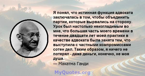 Я понял, что истинная функция адвоката заключалась в том, чтобы объединить партии, которые вырвались на сторону. Урок был настолько неизгладимым во мне, что большая часть моего времени в течение двадцати лет моей