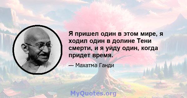 Я пришел один в этом мире, я ходил один в долине Тени смерти, и я уйду один, когда придет время.