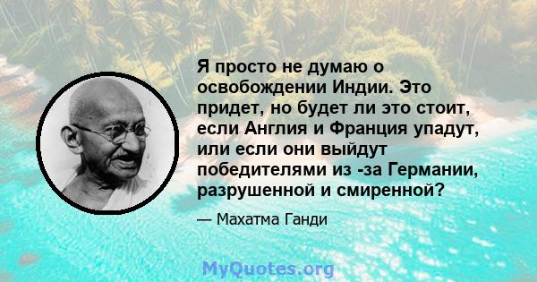 Я просто не думаю о освобождении Индии. Это придет, но будет ли это стоит, если Англия и Франция упадут, или если они выйдут победителями из -за Германии, разрушенной и смиренной?