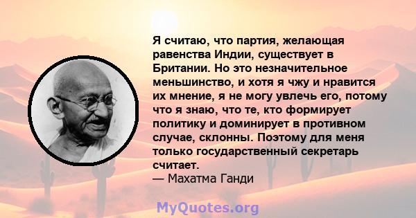 Я считаю, что партия, желающая равенства Индии, существует в Британии. Но это незначительное меньшинство, и хотя я чжу и нравится их мнение, я не могу увлечь его, потому что я знаю, что те, кто формирует политику и