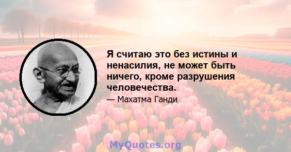 Я считаю это без истины и ненасилия, не может быть ничего, кроме разрушения человечества.