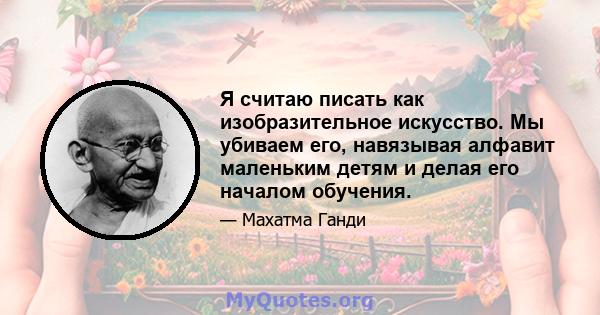 Я считаю писать как изобразительное искусство. Мы убиваем его, навязывая алфавит маленьким детям и делая его началом обучения.