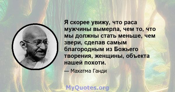 Я скорее увижу, что раса мужчины вымерла, чем то, что мы должны стать меньше, чем звери, сделав самым благородным из Божьего творения, женщины, объекта нашей похоти.