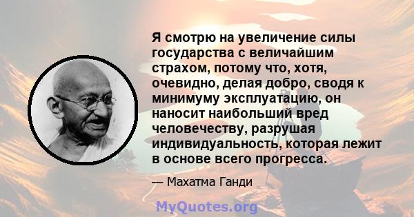 Я смотрю на увеличение силы государства с величайшим страхом, потому что, хотя, очевидно, делая добро, сводя к минимуму эксплуатацию, он наносит наибольший вред человечеству, разрушая индивидуальность, которая лежит в