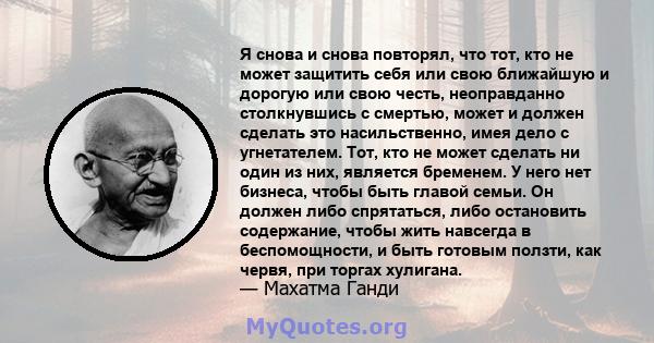 Я снова и снова повторял, что тот, кто не может защитить себя или свою ближайшую и дорогую или свою честь, неоправданно столкнувшись с смертью, может и должен сделать это насильственно, имея дело с угнетателем. Тот, кто 