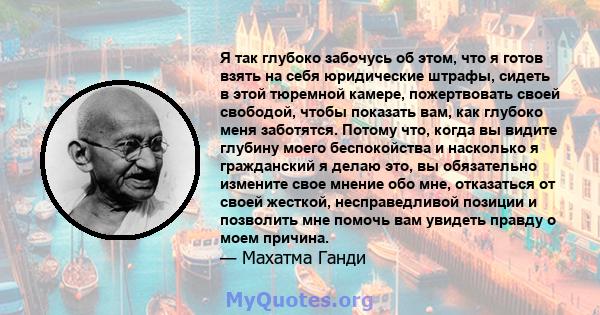 Я так глубоко забочусь об этом, что я готов взять на себя юридические штрафы, сидеть в этой тюремной камере, пожертвовать своей свободой, чтобы показать вам, как глубоко меня заботятся. Потому что, когда вы видите