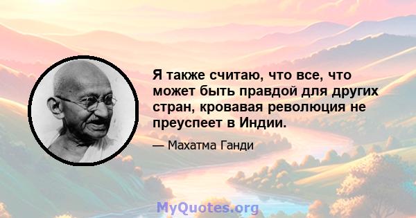 Я также считаю, что все, что может быть правдой для других стран, кровавая революция не преуспеет в Индии.