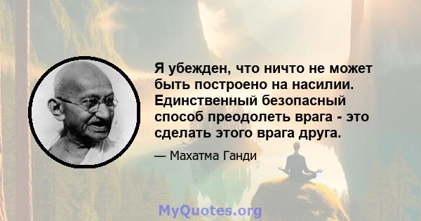 Я убежден, что ничто не может быть построено на насилии. Единственный безопасный способ преодолеть врага - это сделать этого врага друга.