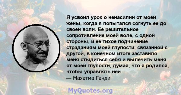 Я усвоил урок о ненасилии от моей жены, когда я попытался согнуть ее до своей воли. Ее решительное сопротивление моей воле, с одной стороны, и ее тихое подчинение страданиям моей глупости, связанной с другой, в конечном 