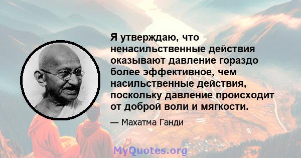 Я утверждаю, что ненасильственные действия оказывают давление гораздо более эффективное, чем насильственные действия, поскольку давление происходит от доброй воли и мягкости.