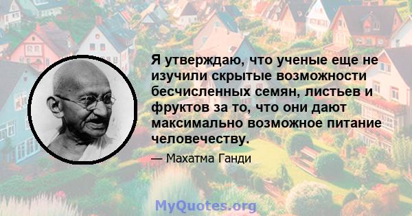 Я утверждаю, что ученые еще не изучили скрытые возможности бесчисленных семян, листьев и фруктов за то, что они дают максимально возможное питание человечеству.