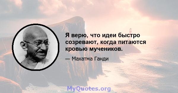 Я верю, что идеи быстро созревают, когда питаются кровью мучеников.