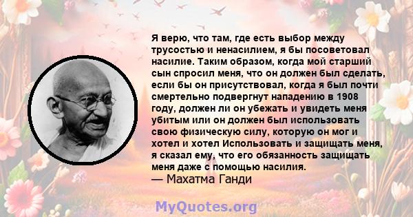 Я верю, что там, где есть выбор между трусостью и ненасилием, я бы посоветовал насилие. Таким образом, когда мой старший сын спросил меня, что он должен был сделать, если бы он присутствовал, когда я был почти