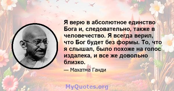 Я верю в абсолютное единство Бога и, следовательно, также в человечество. Я всегда верил, что Бог будет без формы. То, что я слышал, было похоже на голос издалека, и все же довольно близко.