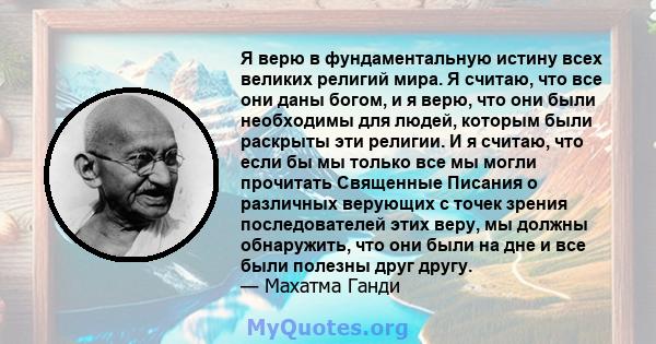 Я верю в фундаментальную истину всех великих религий мира. Я считаю, что все они даны богом, и я верю, что они были необходимы для людей, которым были раскрыты эти религии. И я считаю, что если бы мы только все мы могли 