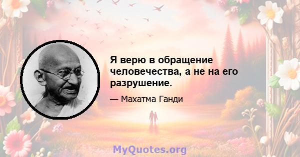 Я верю в обращение человечества, а не на его разрушение.