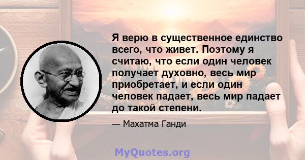 Я верю в существенное единство всего, что живет. Поэтому я считаю, что если один человек получает духовно, весь мир приобретает, и если один человек падает, весь мир падает до такой степени.