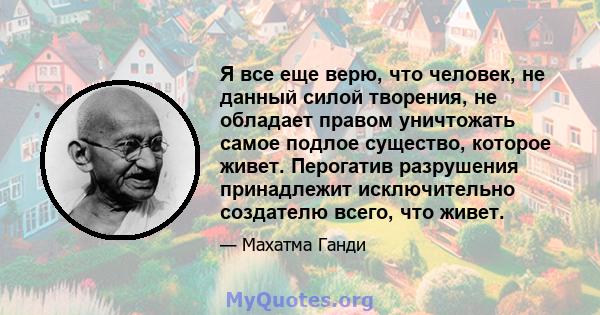 Я все еще верю, что человек, не данный силой творения, не обладает правом уничтожать самое подлое существо, которое живет. Перогатив разрушения принадлежит исключительно создателю всего, что живет.