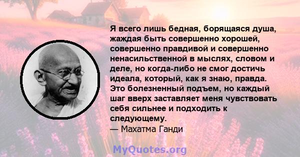 Я всего лишь бедная, борящаяся душа, жаждая быть совершенно хорошей, совершенно правдивой и совершенно ненасильственной в мыслях, словом и деле, но когда-либо не смог достичь идеала, который, как я знаю, правда. Это