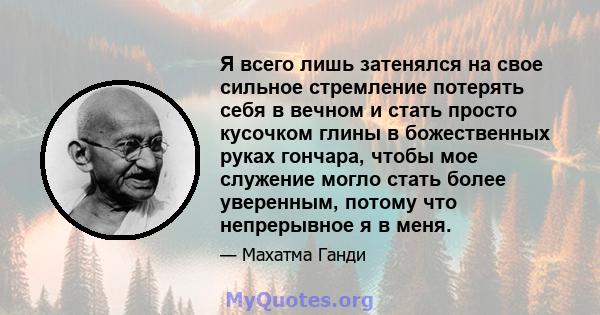 Я всего лишь затенялся на свое сильное стремление потерять себя в вечном и стать просто кусочком глины в божественных руках гончара, чтобы мое служение могло стать более уверенным, потому что непрерывное я в меня.