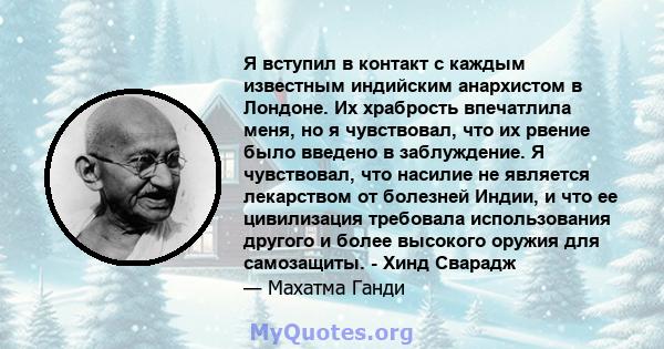 Я вступил в контакт с каждым известным индийским анархистом в Лондоне. Их храбрость впечатлила меня, но я чувствовал, что их рвение было введено в заблуждение. Я чувствовал, что насилие не является лекарством от