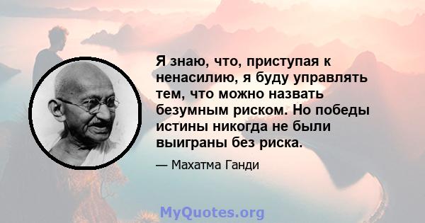 Я знаю, что, приступая к ненасилию, я буду управлять тем, что можно назвать безумным риском. Но победы истины никогда не были выиграны без риска.