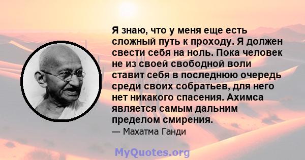 Я знаю, что у меня еще есть сложный путь к проходу. Я должен свести себя на ноль. Пока человек не из своей свободной воли ставит себя в последнюю очередь среди своих собратьев, для него нет никакого спасения. Ахимса