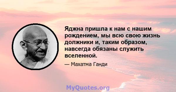 Яджна пришла к нам с нашим рождением, мы всю свою жизнь должники и, таким образом, навсегда обязаны служить вселенной.