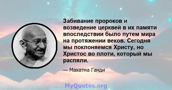 Забивание пророков и возведение церквей в их памяти впоследствии было путем мира на протяжении веков. Сегодня мы поклоняемся Христу, но Христос во плоти, который мы распяли.