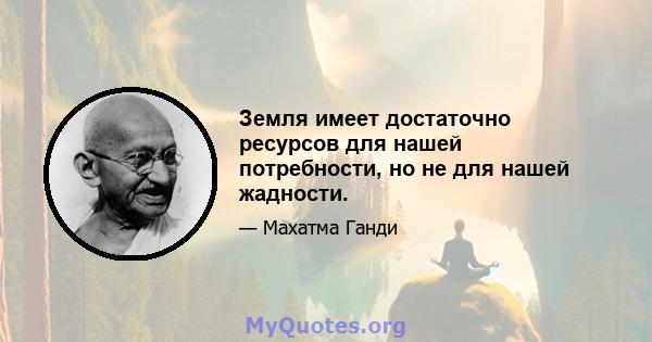 Земля имеет достаточно ресурсов для нашей потребности, но не для нашей жадности.