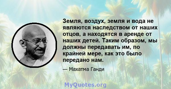 Земля, воздух, земля и вода не являются наследством от наших отцов, а находятся в аренде от наших детей. Таким образом, мы должны передавать им, по крайней мере, как это было передано нам.