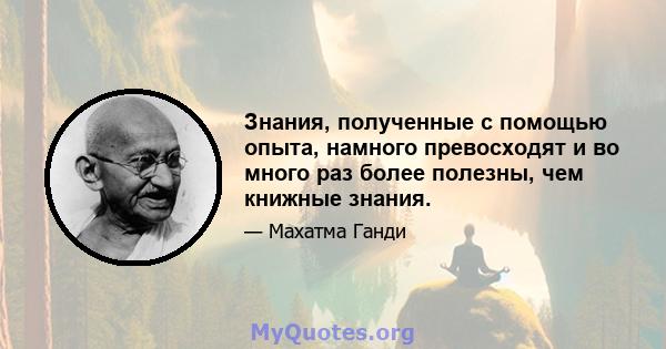 Знания, полученные с помощью опыта, намного превосходят и во много раз более полезны, чем книжные знания.