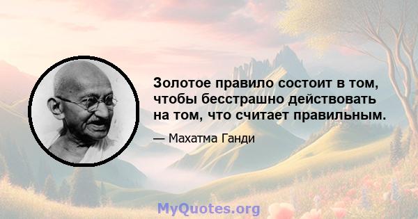 Золотое правило состоит в том, чтобы бесстрашно действовать на том, что считает правильным.