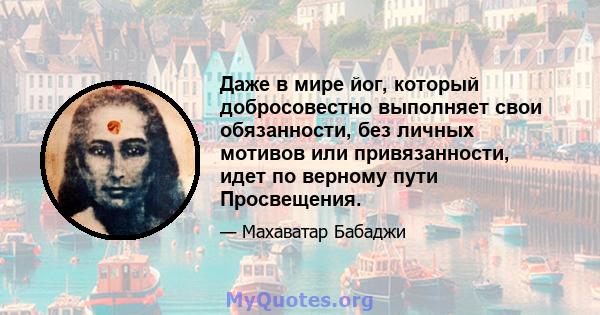 Даже в мире йог, который добросовестно выполняет свои обязанности, без личных мотивов или привязанности, идет по верному пути Просвещения.